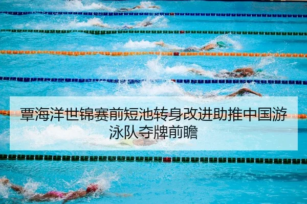 覃海洋世锦赛前短池转身改进助推中国游泳队夺牌前瞻