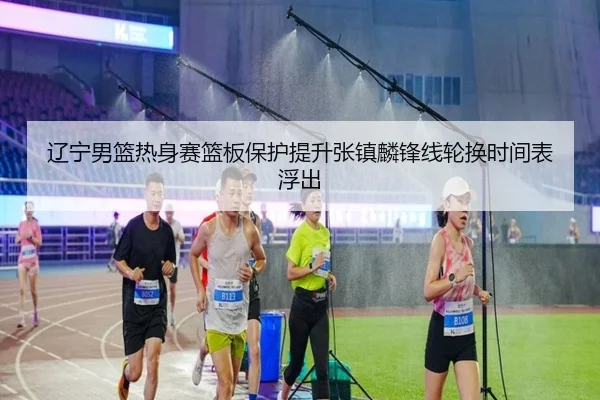 辽宁男篮热身赛篮板保护提升张镇麟锋线轮换时间表浮出